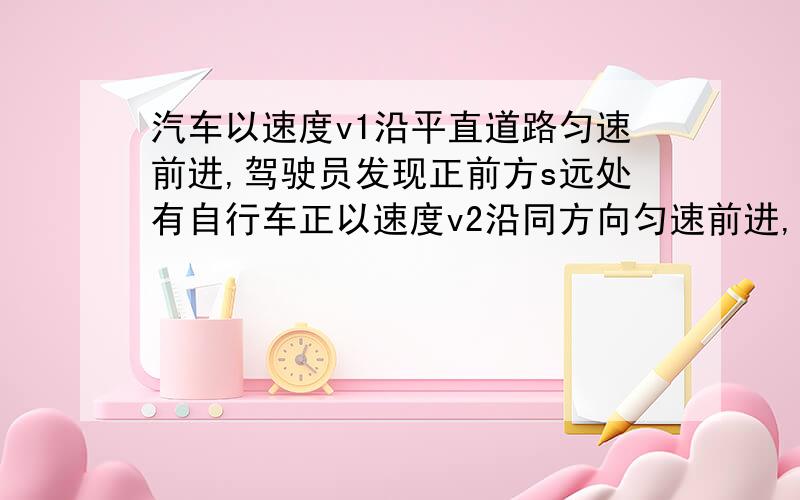 汽车以速度v1沿平直道路匀速前进,驾驶员发现正前方s远处有自行车正以速度v2沿同方向匀速前进,为避免相撞,驾驶员以恒定的加速度使车逐渐慢下来,则加速度a至少为多少?