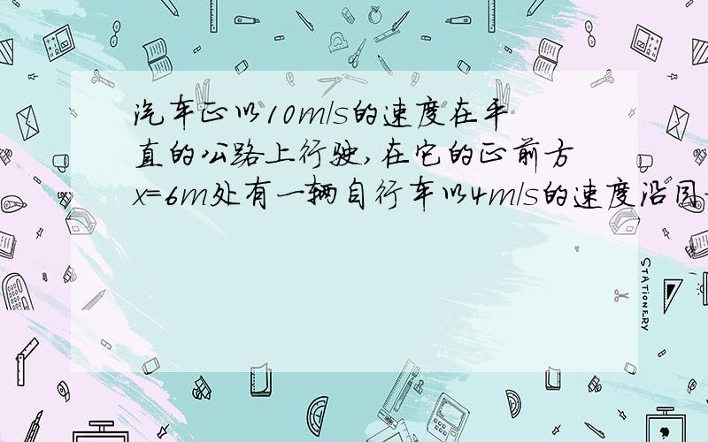 汽车正以10m/s的速度在平直的公路上行驶,在它的正前方x=6m处有一辆自行车以4m/s的速度沿同方向做匀速直线运动,汽车司机立即刹车做加速度a=-5m/s的匀减速直线运动,则经过3秒,汽车与自行车相