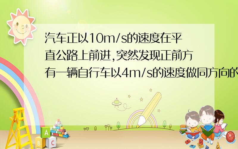 汽车正以10m/s的速度在平直公路上前进,突然发现正前方有一辆自行车以4m/s的速度做同方向的匀速直线运动,汽车立即关闭油门做加速度大小为6m/s2的匀减速运动,汽车恰好不碰上自行车、求关