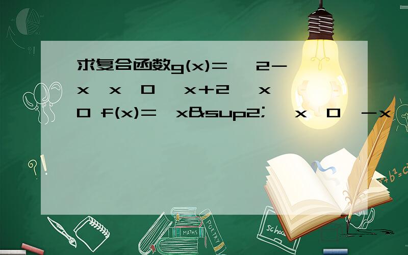 求复合函数g(x)= ｛2－x,x≤0 ｛x＋2 ,x＞0 f(x)=｛x² ,x＜0｛－x ,x≥0求g(f(x))=?是把f(x)直接代入g(x)吗?总是和答案不一样啊