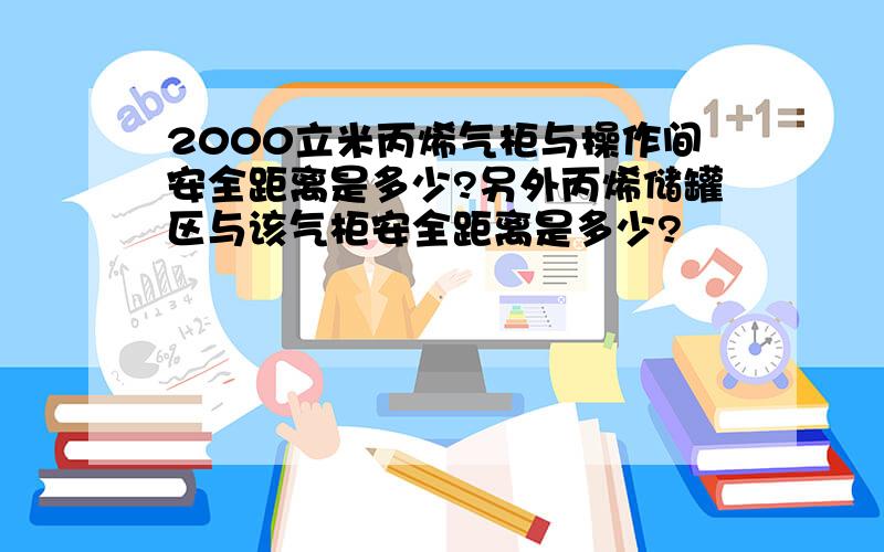 2000立米丙烯气柜与操作间安全距离是多少?另外丙烯储罐区与该气柜安全距离是多少?