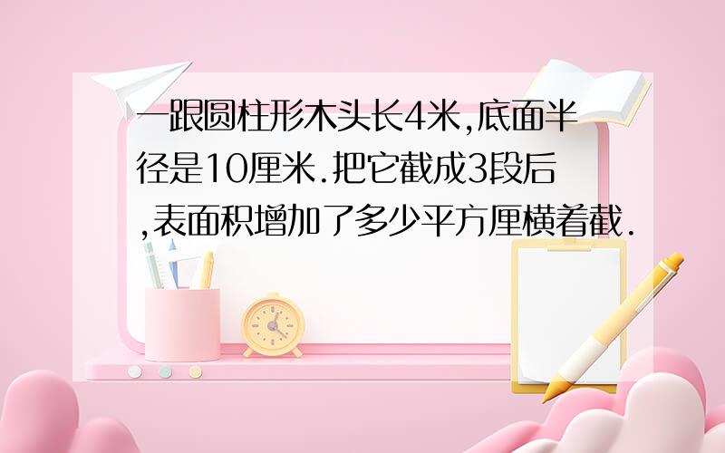 一跟圆柱形木头长4米,底面半径是10厘米.把它截成3段后,表面积增加了多少平方厘横着截.