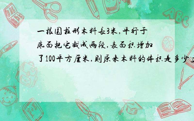 一根圆柱形木料长3米,平行于底面把它截成两段,表面积增加了100平方厘米,则原来木料的体积是多少立方厘