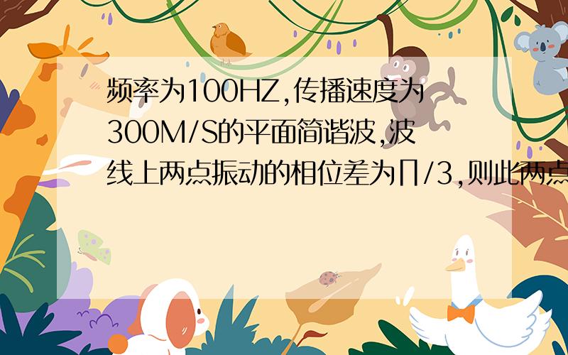 频率为100HZ,传播速度为300M/S的平面简谐波,波线上两点振动的相位差为∏/3,则此两点相距( )米2011-11-05 00:28speshowcr | 分类：| 浏览1813次分享到：举报| 2011-11-05 09:12提问者采纳频率：f = 100Hz ,波速