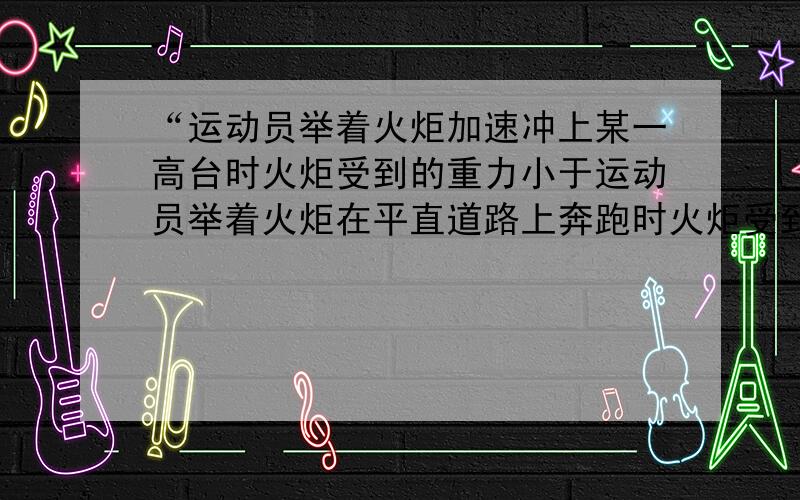 “运动员举着火炬加速冲上某一高台时火炬受到的重力小于运动员举着火炬在平直道路上奔跑时火炬受到的重力.”为什么是小于?老师讲得太……牵强……感觉