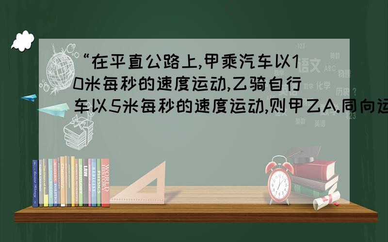 “在平直公路上,甲乘汽车以10米每秒的速度运动,乙骑自行车以5米每秒的速度运动,则甲乙A.同向运动时,甲一定观察到乙以5米每秒的速度远离.B.反向运动时,甲一定观察到乙以15米每秒的速度远