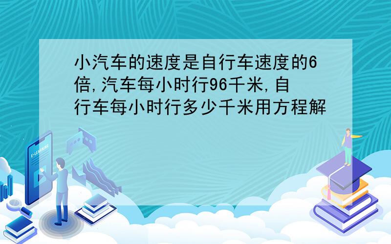 小汽车的速度是自行车速度的6倍,汽车每小时行96千米,自行车每小时行多少千米用方程解