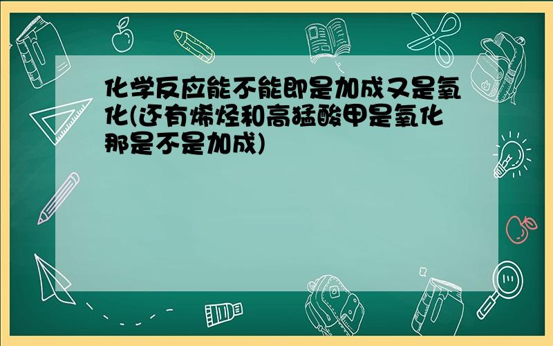 化学反应能不能即是加成又是氧化(还有烯烃和高猛酸甲是氧化那是不是加成)