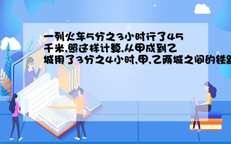 一列火车5分之3小时行了45千米,照这样计算,从甲成到乙城用了3分之4小时,甲,乙两城之间的铁路长多少...一列火车5分之3小时行了45千米,照这样计算,从甲成到乙城用了3分之4小时,甲,乙两城之