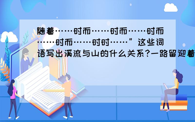 随着……时而……时而……时而……时而……时时……”这些词语写出溪流与山的什么关系?一路留迎着溪流.随着山势,溪流时而宽,时而窄,时而缓,时而急,溪声也时时变换调子.入山大约五公