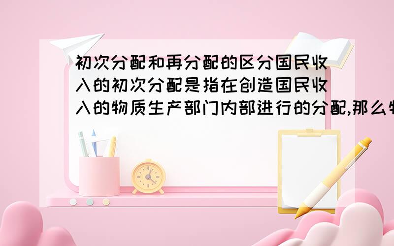 初次分配和再分配的区分国民收入的初次分配是指在创造国民收入的物质生产部门内部进行的分配,那么物质生产部门指的是农业工业这些生产物质产品的部门,初次分配有税金 工资 自留部分