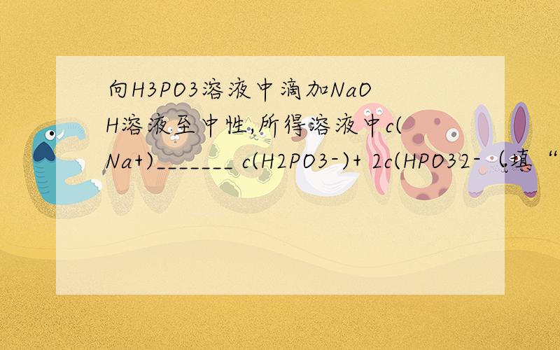 向H3PO3溶液中滴加NaOH溶液至中性,所得溶液中c(Na+)_______ c(H2PO3-)+ 2c(HPO32-（填“>”、 “