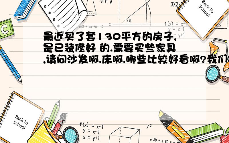 最近买了套130平方的房子,是已装修好 的.需要买些家具,请问沙发啊.床啊.哪些比较好看啊?我们家是高最近买了套130平方的房子,是已装修好 的.需要买些家具,请问沙发啊.床啊.,质量好啊.我们