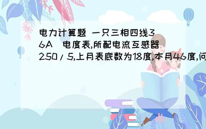 电力计算题 一只三相四线3（6A）电度表,所配电流互感器250/5,上月表底数为18度,本月46度,问实际用电量是多少?第二题：计算一台高压10KV低压0.4KV ,2000KVA变压器 高、低压侧电流是多少?