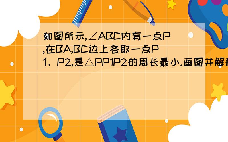 如图所示,∠ABC内有一点P,在BA,BC边上各取一点P1、P2,是△PP1P2的周长最小.画图并解释原因