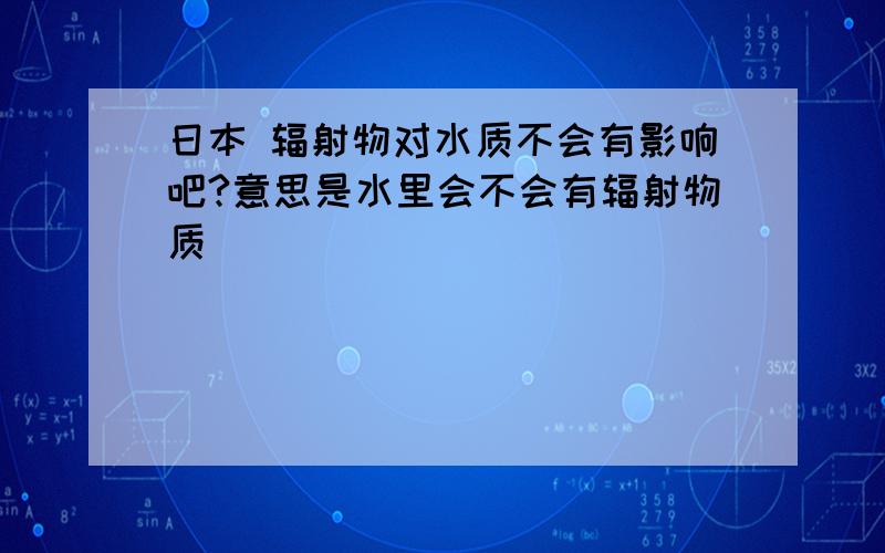 日本 辐射物对水质不会有影响吧?意思是水里会不会有辐射物质