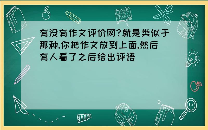 有没有作文评价网?就是类似于那种,你把作文放到上面,然后有人看了之后给出评语