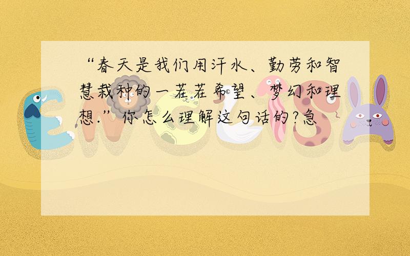 “春天是我们用汗水、勤劳和智慧栽种的一茬茬希望、梦幻和理想.”你怎么理解这句话的?急