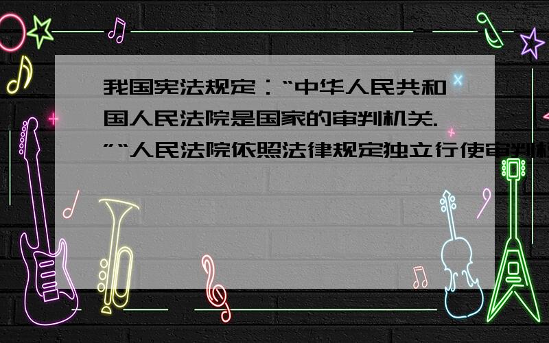 我国宪法规定：“中华人民共和国人民法院是国家的审判机关.”“人民法院依照法律规定独立行使审判权,不受行政机关、社会团体和个人的干涉.”当我们的合法权益受到侵害时,有权向人民