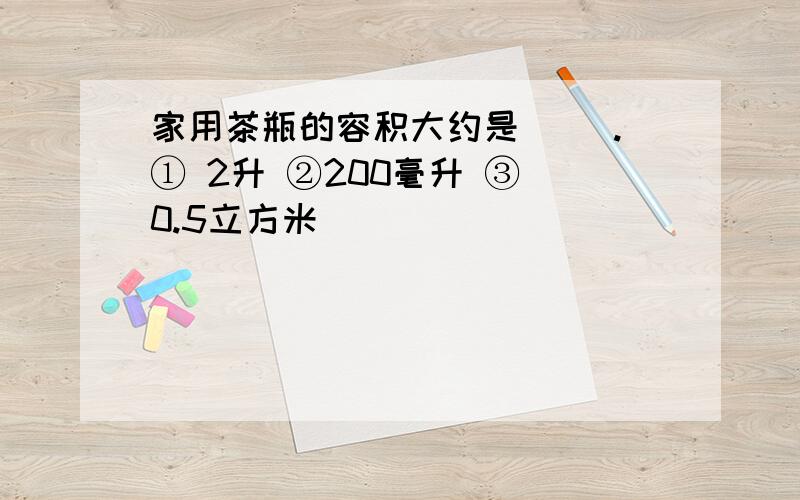 家用茶瓶的容积大约是（ ）.① 2升 ②200毫升 ③ 0.5立方米