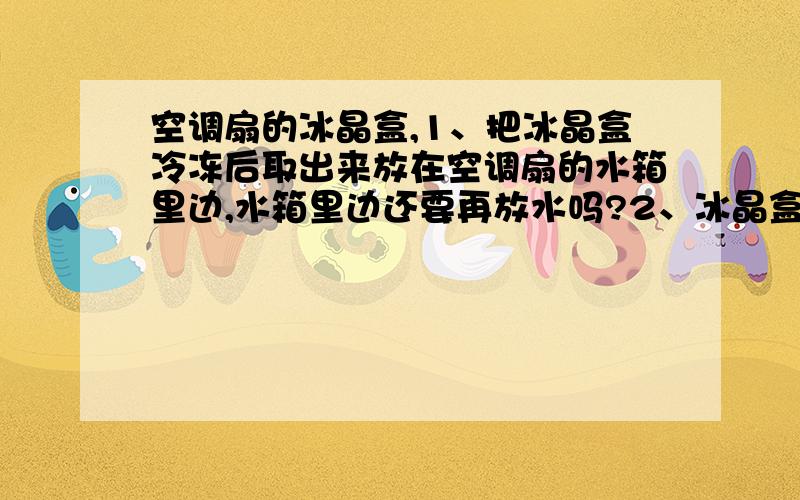 空调扇的冰晶盒,1、把冰晶盒冷冻后取出来放在空调扇的水箱里边,水箱里边还要再放水吗?2、冰晶盒有个盖子,是把盖子打开放在水里还是把盖子拧紧放在水里?