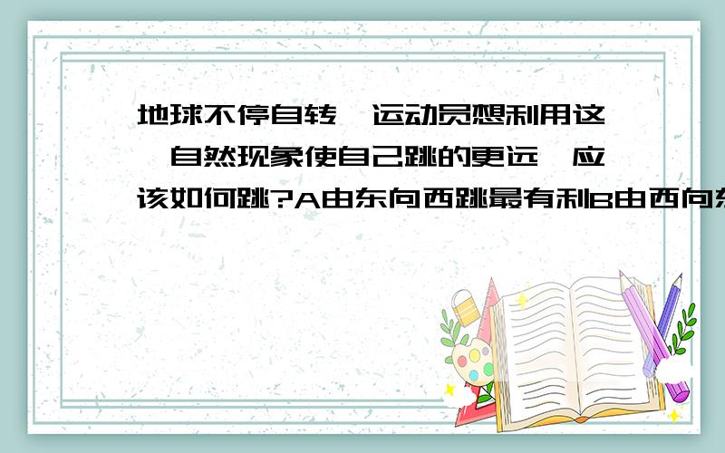 地球不停自转,运动员想利用这一自然现象使自己跳的更远,应该如何跳?A由东向西跳最有利B由西向东跳最有利C无论向什么方向跳效果一样应该选哪个?为什么?