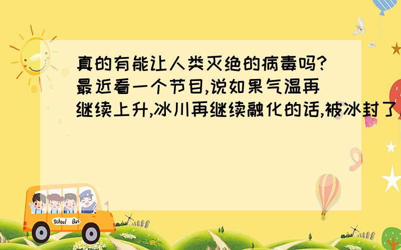 真的有能让人类灭绝的病毒吗?最近看一个节目,说如果气温再继续上升,冰川再继续融化的话,被冰封了几千万年的致命性病毒会给人类带来前所未有的灾难,是《CCTV电视指南》放的