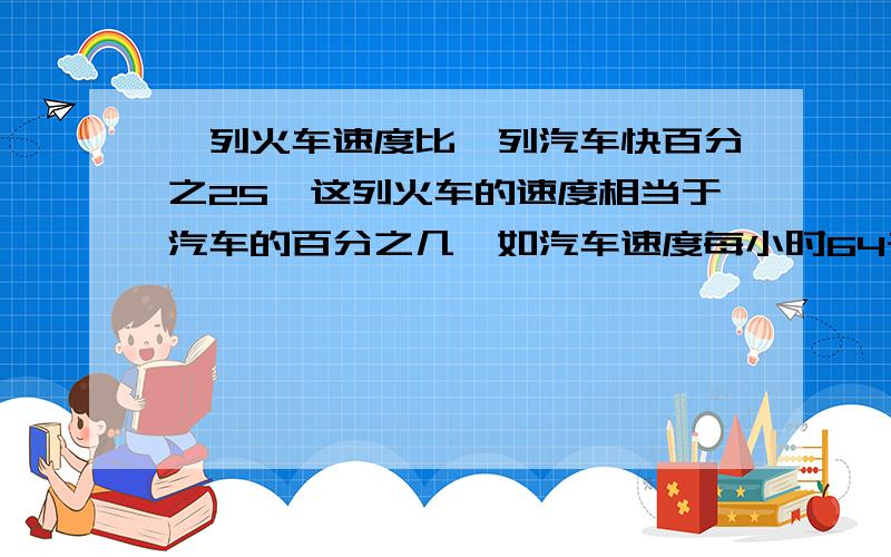 一列火车速度比一列汽车快百分之25,这列火车的速度相当于汽车的百分之几,如汽车速度每小时64千米火车呢