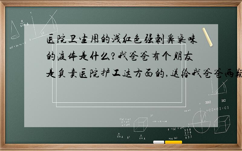 医院卫生用的浅红色强刺鼻气味的液体是什么?我爸爸有个朋友是负责医院护工这方面的,送给我爸爸两瓶用饮料瓶装的液体,说是医院卫生用的,说家里马桶或别的地方有什么污垢用这个一刷就