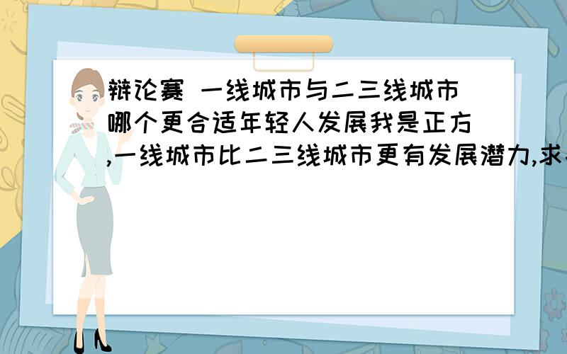 辩论赛 一线城市与二三线城市哪个更合适年轻人发展我是正方,一线城市比二三线城市更有发展潜力,求各位解答下论点和突破点,谢谢一线城市与二三线城市哪个更合适年轻人发展这个就是辩