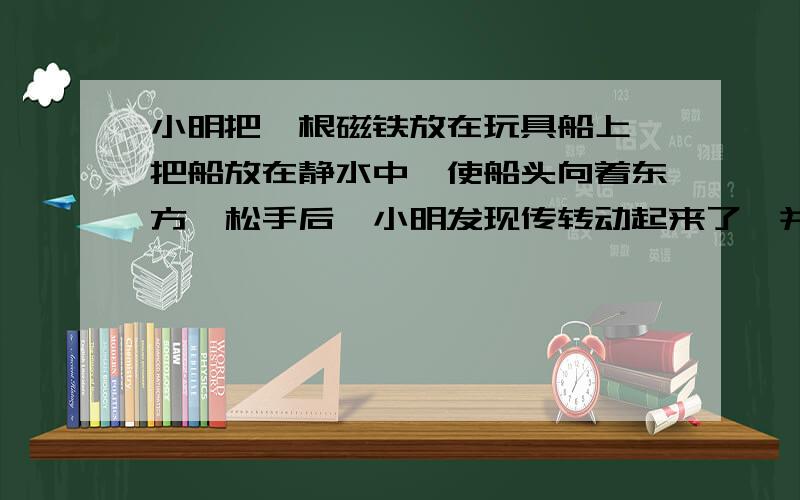 小明把一根磁铁放在玩具船上,把船放在静水中,使船头向着东方,松手后,小明发现传转动起来了,并在新的方向停了下来.问：（1）小船为什么会转动起来?（2）你猜小船的船头转动到指向什么