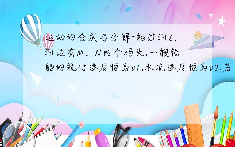 运动的合成与分解-船过河6．河边有M、N两个码头,一艘轮船的航行速度恒为v1,水流速度恒为v2,若在静水中轮船在M、N之间往返一次的时间是t,则（ ）A.轮船在M、N之间往返一次的时间大于t B.轮