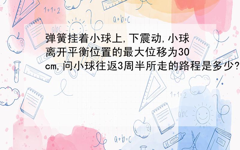 弹簧挂着小球上,下震动,小球离开平衡位置的最大位移为30cm,问小球往返3周半所走的路程是多少?