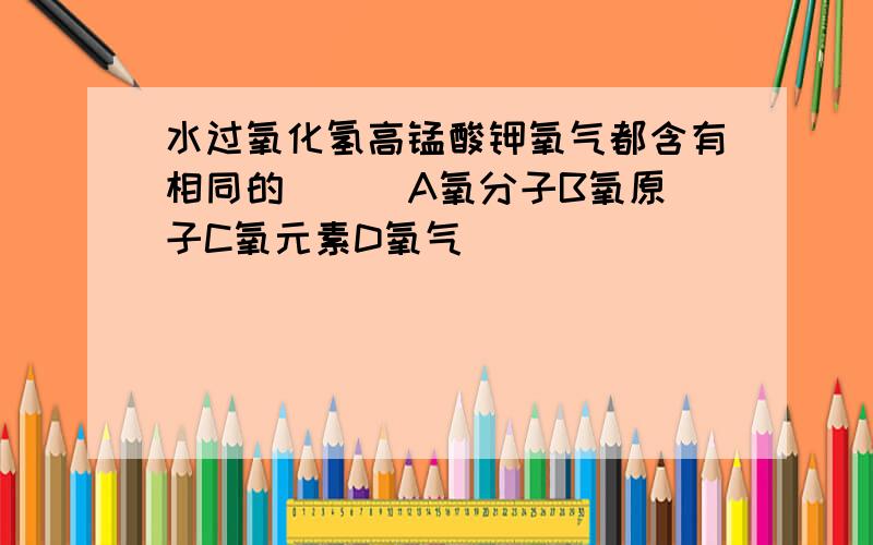 水过氧化氢高锰酸钾氧气都含有相同的( ) A氧分子B氧原子C氧元素D氧气