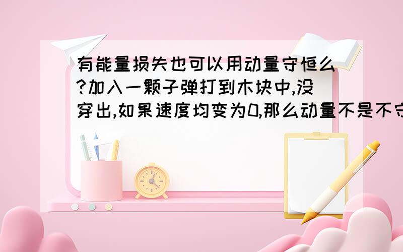 有能量损失也可以用动量守恒么?加入一颗子弹打到木块中,没穿出,如果速度均变为0,那么动量不是不守恒了么?