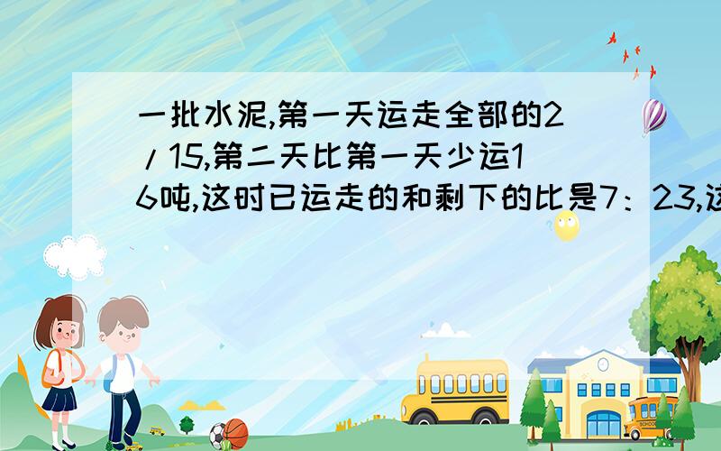 一批水泥,第一天运走全部的2/15,第二天比第一天少运16吨,这时已运走的和剩下的比是7：23,这批水泥共有多少吨?