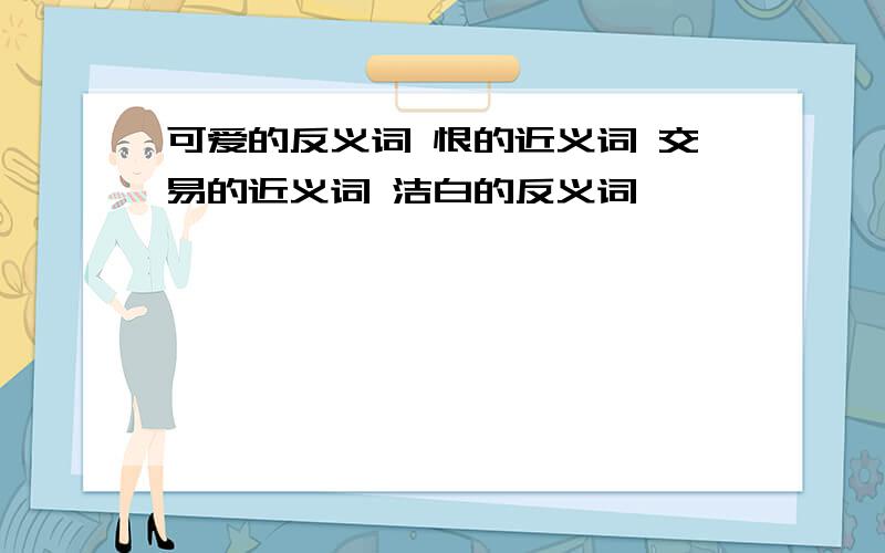 可爱的反义词 恨的近义词 交易的近义词 洁白的反义词