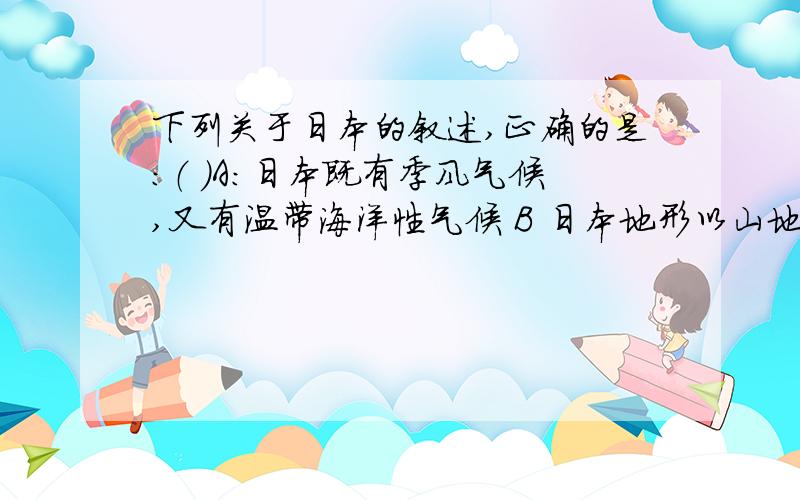 下列关于日本的叙述,正确的是：（ ）A:日本既有季风气候,又有温带海洋性气候 B 日本地形以山地和丘陵为主,地壳稳定 C 日本充分利用岛国优势发展海运业 D日本农业现代华程度高,耕地面积