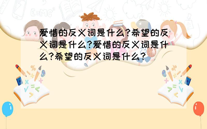 爱惜的反义词是什么?希望的反义词是什么?爱惜的反义词是什么?希望的反义词是什么?