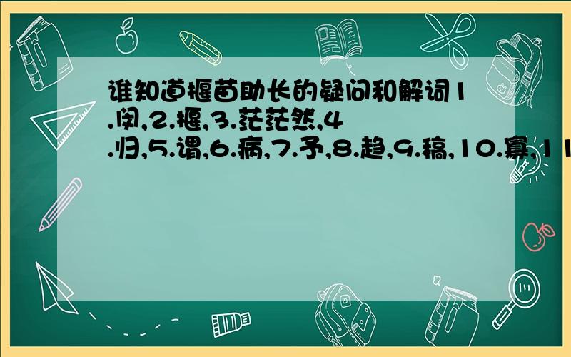 谁知道揠苗助长的疑问和解词1.闵,2.揠,3.茫茫然,4.归,5.谓,6.病,7.予,8.趋,9.稿,10.寡,11.益,12.舍,13.耘.翻译这些就好了 最好在5好前有