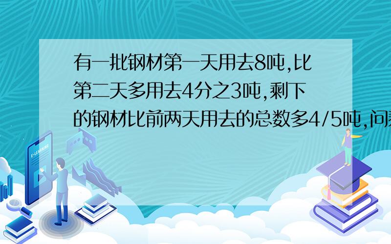 有一批钢材第一天用去8吨,比第二天多用去4分之3吨,剩下的钢材比前两天用去的总数多4/5吨,问剩下的多少吨