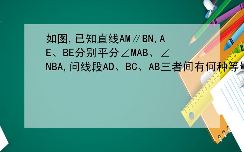 如图,已知直线AM∥BN,AE、BE分别平分∠MAB、∠NBA,问线段AD、BC、AB三者间有何种等量关系?试证明你的结论