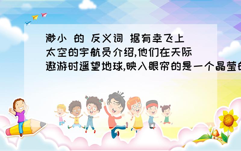 渺小 的 反义词 据有幸飞上太空的宇航员介绍,他们在天际遨游时遥望地球,映入眼帘的是一个晶莹的球体,上面蓝色和白色的纹痕相互交错,周围裹着一层薄薄的水蓝色“纱衣”.地球,这位人类