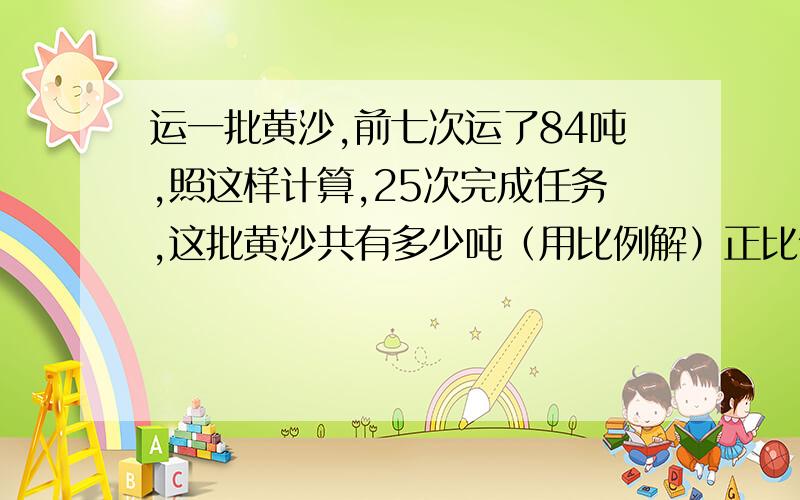 运一批黄沙,前七次运了84吨,照这样计算,25次完成任务,这批黄沙共有多少吨（用比例解）正比例或反比例