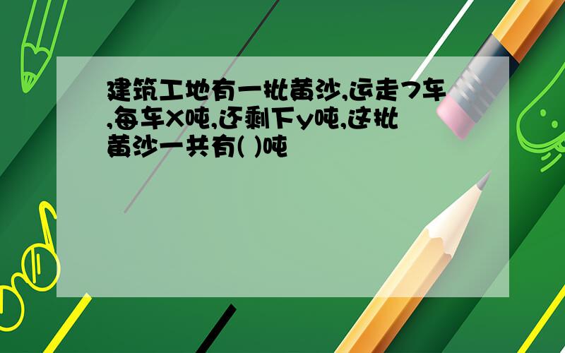 建筑工地有一批黄沙,运走7车,每车X吨,还剩下y吨,这批黄沙一共有( )吨