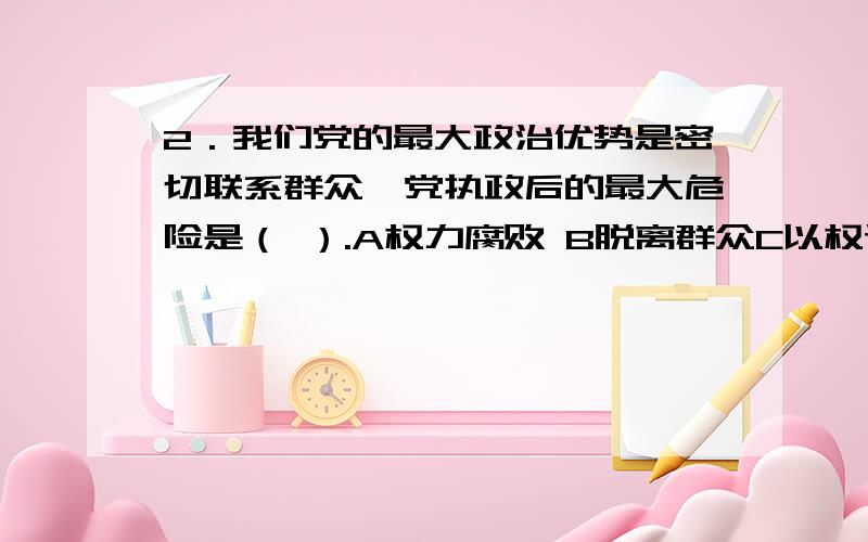 2．我们党的最大政治优势是密切联系群众,党执政后的最大危险是（ ）.A权力腐败 B脱离群众C以权谋私