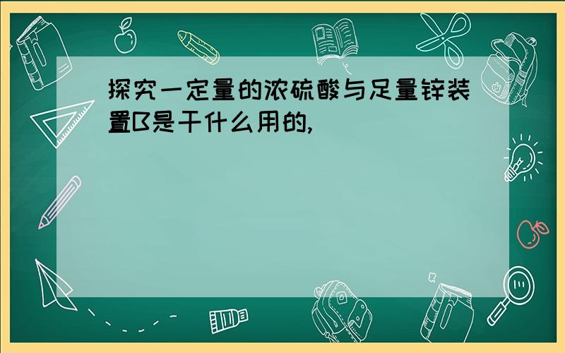 探究一定量的浓硫酸与足量锌装置B是干什么用的,