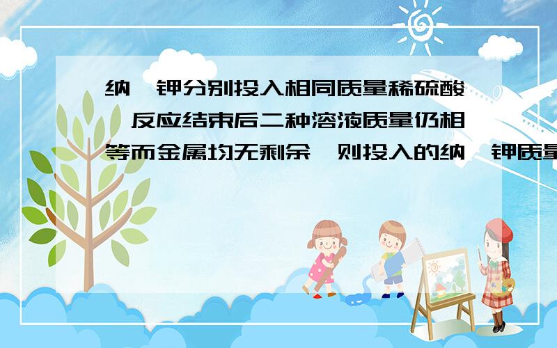 纳、钾分别投入相同质量稀硫酸,反应结束后二种溶液质量仍相等而金属均无剩余,则投入的纳、钾质量比A.23/22：38/39 B.22/23：38/39 C.1/23：1/39 D.23/22：39/38