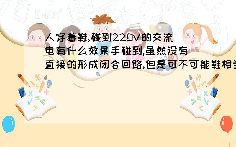 人穿着鞋,碰到220V的交流电有什么效果手碰到,虽然没有直接的形成闭合回路,但是可不可能鞋相当于一个被击穿的电容呢?那样是不是也会触电呢?