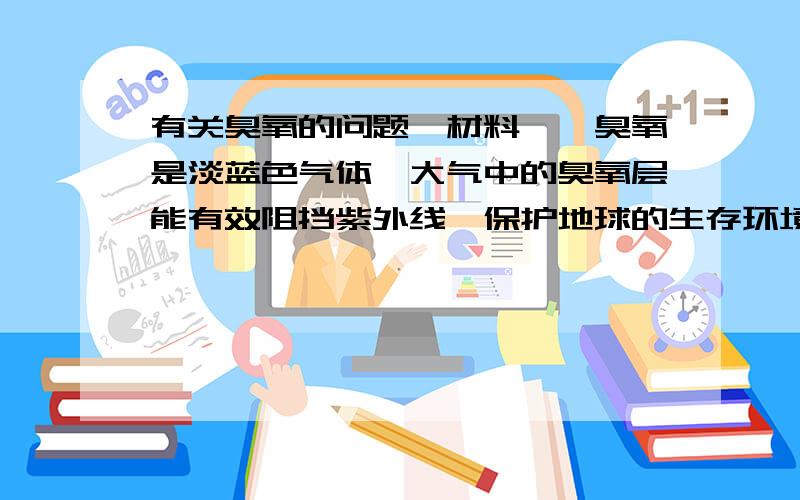 有关臭氧的问题【材料一】臭氧是淡蓝色气体,大气中的臭氧层能有效阻挡紫外线,保护地球的生存环境,但目前南极出现了臭氧层空洞,并有继续扩大的趋势.【材料二】复印机在工作时,会因高